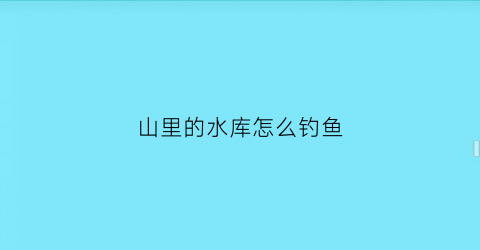 山里的水库怎么钓鱼(山体水库钓鱼)