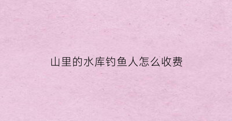 “山里的水库钓鱼人怎么收费(山上的水库一般有鱼吗)