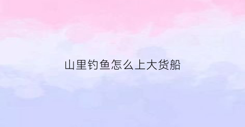 山里钓鱼怎么上大货船(深山里钓鱼)