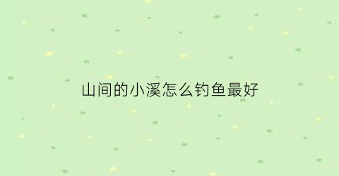 “山间的小溪怎么钓鱼最好(山间小溪中的鱼种)