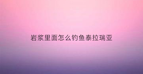 岩浆里面怎么钓鱼泰拉瑞亚(泰拉瑞亚岩浆里能钓到什么鱼)