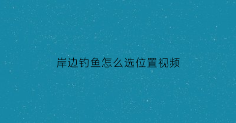 “岸边钓鱼怎么选位置视频(岸边钓鱼技巧)