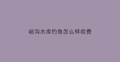 峪沟水库钓鱼怎么样收费(峪口沟水库)