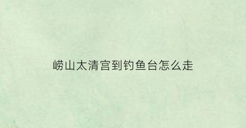崂山太清宫到钓鱼台怎么走(开车到崂山太清宫在哪停车)