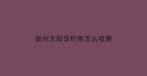 崇州太阳岛钓鱼怎么收费(崇州太阳岛钓鱼怎么收费的)