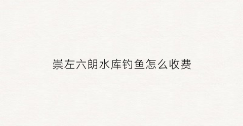 崇左六朗水库钓鱼怎么收费(崇左六板水库可以钓鱼吗)