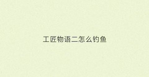 工匠物语二怎么钓鱼(工匠物语2钓具配方)