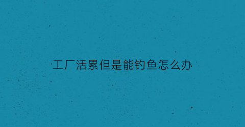 “工厂活累但是能钓鱼怎么办(工厂里面干活)