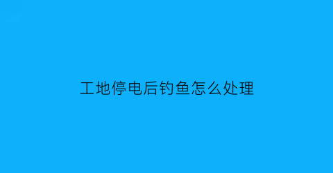 工地停电后钓鱼怎么处理