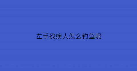 左手残疾人怎么钓鱼呢(残疾人左手适合做什么工作)