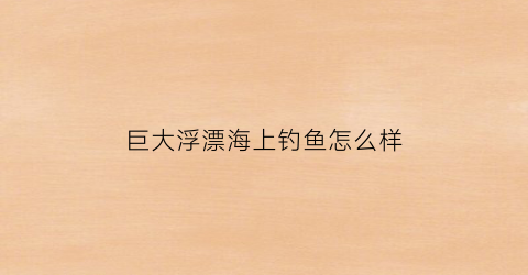 巨大浮漂海上钓鱼怎么样(巨大浮漂海上钓鱼怎么样好用吗)