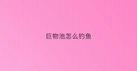 巨物池怎么钓鱼(巨物池怎么钓鱼视频)