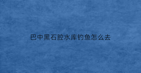 巴中黑石腔水库钓鱼怎么去(巴中黑石腔水库简介)