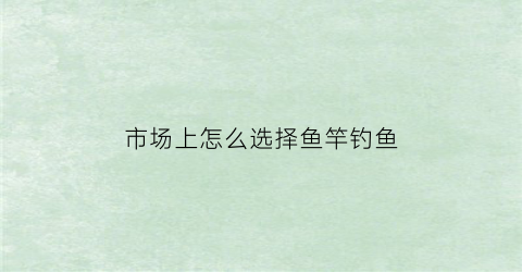 市场上怎么选择鱼竿钓鱼(钓鱼如何选鱼竿)