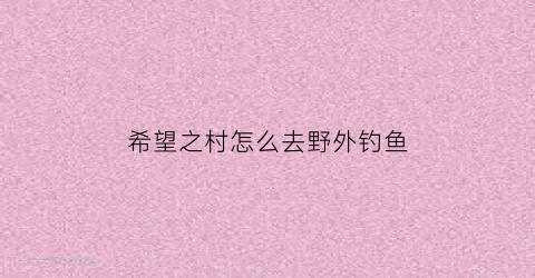 “希望之村怎么去野外钓鱼(希望之村怎么不迷路)