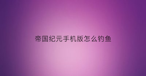 帝国纪元手机版怎么钓鱼(帝国纪元复古版)