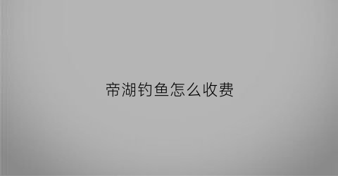 “帝湖钓鱼怎么收费(帝湖淹了吗)