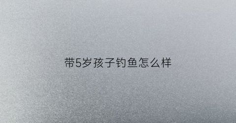 带5岁孩子钓鱼怎么样(带孩子去钓鱼的好地方)