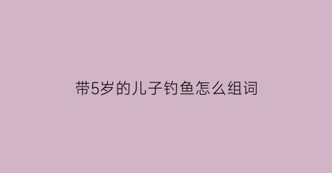 带5岁的儿子钓鱼怎么组词(陪孩子钓鱼经典句子说说心情)