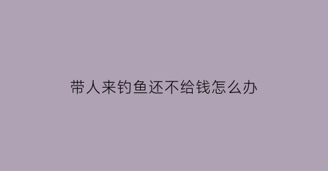 带人来钓鱼还不给钱怎么办(带人来钓鱼还不给钱怎么办呢)