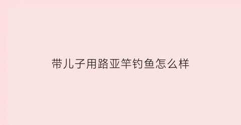 带儿子用路亚竿钓鱼怎么样(带儿子用路亚竿钓鱼怎么样好钓吗)