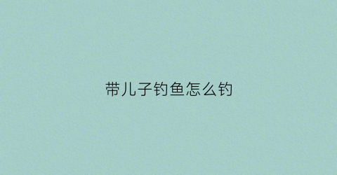 带儿子钓鱼怎么钓(带儿子去钓鱼)
