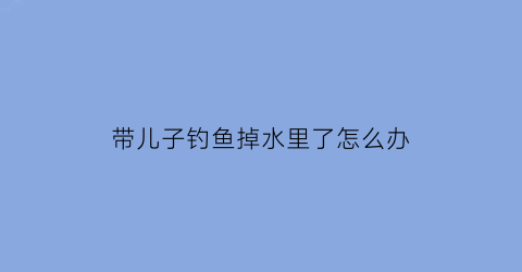 带儿子钓鱼掉水里了怎么办(家长带孩子钓鱼的危险)