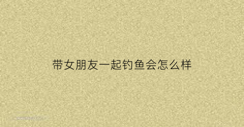 带女朋友一起钓鱼会怎么样(带女生去钓鱼怎么样)