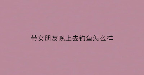 带女朋友晚上去钓鱼怎么样(带女朋友晚上去钓鱼怎么样呢)