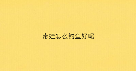 带娃怎么钓鱼好呢(带孩子钓鱼的乐趣)