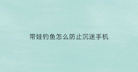 “带娃钓鱼怎么防止沉迷手机(孩子钓鱼好吗)