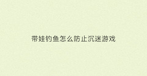 “带娃钓鱼怎么防止沉迷游戏(家长带孩子钓鱼的危险)