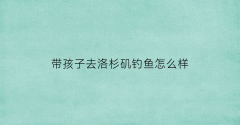 带孩子去洛杉矶钓鱼怎么样(带孩子去洛杉矶钓鱼怎么样好玩吗)