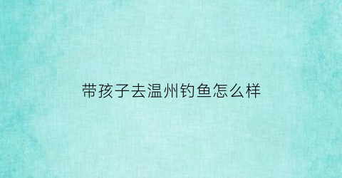 带孩子去温州钓鱼怎么样(温州适合钓鱼的地方)