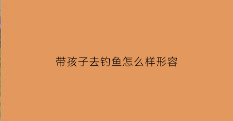 带孩子去钓鱼怎么样形容(带孩子去钓鱼有好处吗)