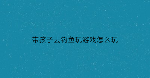 带孩子去钓鱼玩游戏怎么玩(带娃去钓鱼)