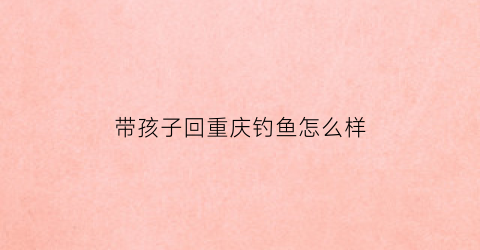 带孩子回重庆钓鱼怎么样(暑假带孩子去重庆)