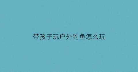 “带孩子玩户外钓鱼怎么玩(适合小孩子玩的钓鱼小游戏)
