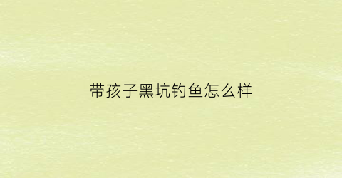 “带孩子黑坑钓鱼怎么样(带小孩钓鱼好不好)