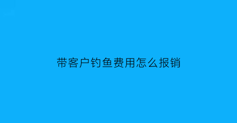带客户钓鱼费用怎么报销(陪同钓鱼)