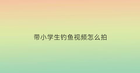 “带小学生钓鱼视频怎么拍(小学生钓鱼游戏规则)