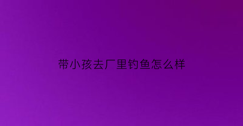 带小孩去厂里钓鱼怎么样(能带孩子出去钓鱼吗)