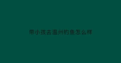 “带小孩去温州钓鱼怎么样(温州钓鱼去哪里钓)