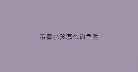 带着小孩怎么钓鱼呢(带孩子钓鱼能提高孩子的注意力吗)