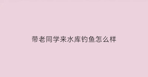 带老同学来水库钓鱼怎么样(带老同学来水库钓鱼怎么样好钓吗)
