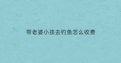带老婆小孩去钓鱼怎么收费(带孩子钓鱼的乐趣)
