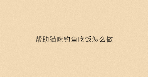 帮助猫咪钓鱼吃饭怎么做(小猫钓鱼菜单)