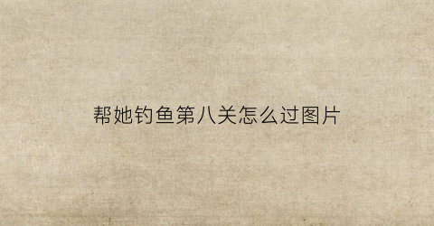 帮她钓鱼第八关怎么过图片(帮她钓鱼第八关怎么过图片大全)