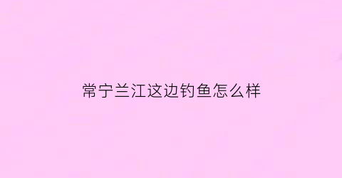 “常宁兰江这边钓鱼怎么样(常宁钓鱼的地方)