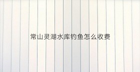 常山灵湖水库钓鱼怎么收费(灵湖景点)